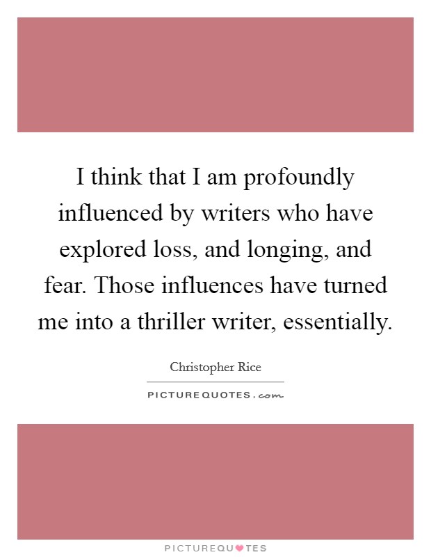 I think that I am profoundly influenced by writers who have explored loss, and longing, and fear. Those influences have turned me into a thriller writer, essentially. Picture Quote #1