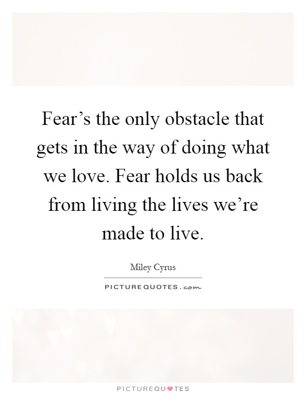Fear's the only obstacle that gets in the way of doing what we love. Fear holds us back from living the lives we're made to live. Picture Quote #1