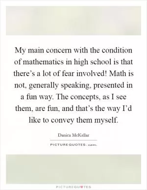My main concern with the condition of mathematics in high school is that there’s a lot of fear involved! Math is not, generally speaking, presented in a fun way. The concepts, as I see them, are fun, and that’s the way I’d like to convey them myself Picture Quote #1
