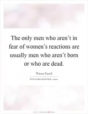 The only men who aren’t in fear of women’s reactions are usually men who aren’t born or who are dead Picture Quote #1