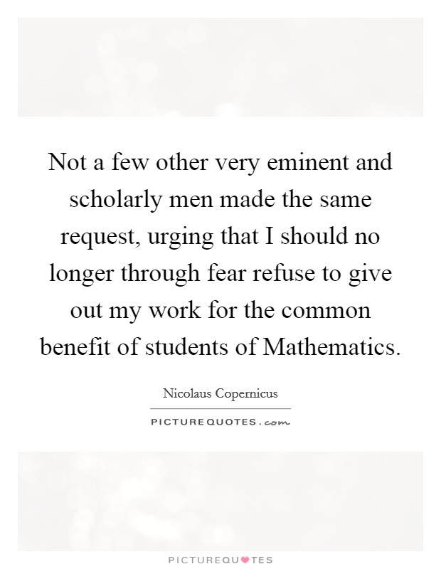 Not a few other very eminent and scholarly men made the same request, urging that I should no longer through fear refuse to give out my work for the common benefit of students of Mathematics. Picture Quote #1
