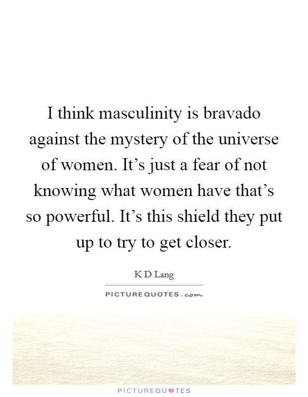 I think masculinity is bravado against the mystery of the universe of women. It's just a fear of not knowing what women have that's so powerful. It's this shield they put up to try to get closer. Picture Quote #1