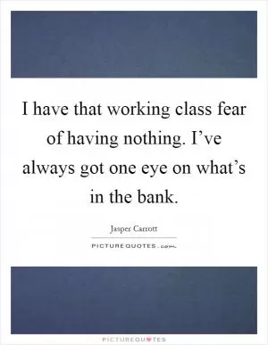 I have that working class fear of having nothing. I’ve always got one eye on what’s in the bank Picture Quote #1