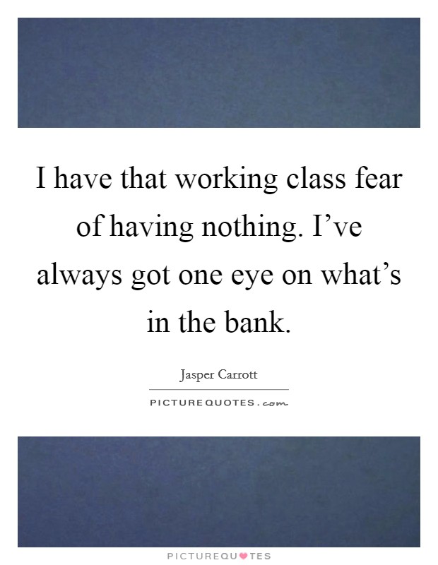 I have that working class fear of having nothing. I've always got one eye on what's in the bank. Picture Quote #1