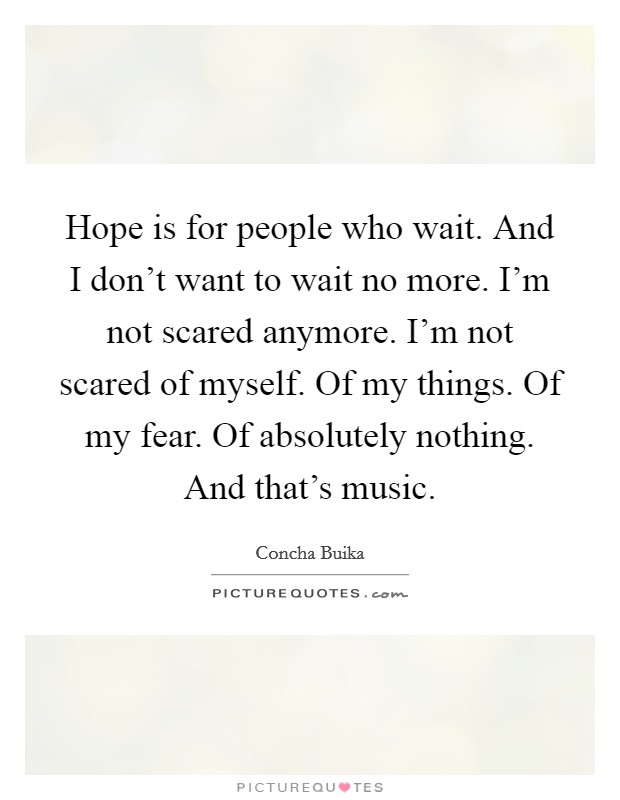 Hope is for people who wait. And I don't want to wait no more. I'm not scared anymore. I'm not scared of myself. Of my things. Of my fear. Of absolutely nothing. And that's music. Picture Quote #1
