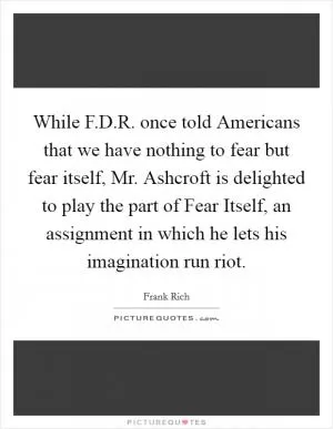 While F.D.R. once told Americans that we have nothing to fear but fear itself, Mr. Ashcroft is delighted to play the part of Fear Itself, an assignment in which he lets his imagination run riot Picture Quote #1