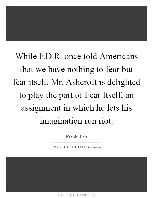 While F.D.R. once told Americans that we have nothing to fear but fear itself, Mr. Ashcroft is delighted to play the part of Fear Itself, an assignment in which he lets his imagination run riot. Picture Quote #1