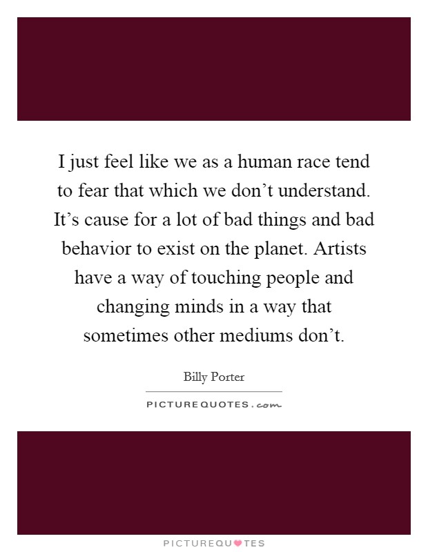 I just feel like we as a human race tend to fear that which we don't understand. It's cause for a lot of bad things and bad behavior to exist on the planet. Artists have a way of touching people and changing minds in a way that sometimes other mediums don't. Picture Quote #1