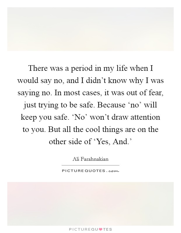 There was a period in my life when I would say no, and I didn't know why I was saying no. In most cases, it was out of fear, just trying to be safe. Because ‘no' will keep you safe. ‘No' won't draw attention to you. But all the cool things are on the other side of ‘Yes, And.' Picture Quote #1
