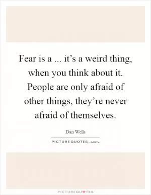 Fear is a ... it’s a weird thing, when you think about it. People are only afraid of other things, they’re never afraid of themselves Picture Quote #1