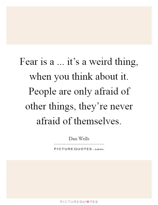 Fear is a ... it's a weird thing, when you think about it. People are only afraid of other things, they're never afraid of themselves. Picture Quote #1