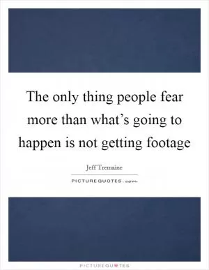 The only thing people fear more than what’s going to happen is not getting footage Picture Quote #1