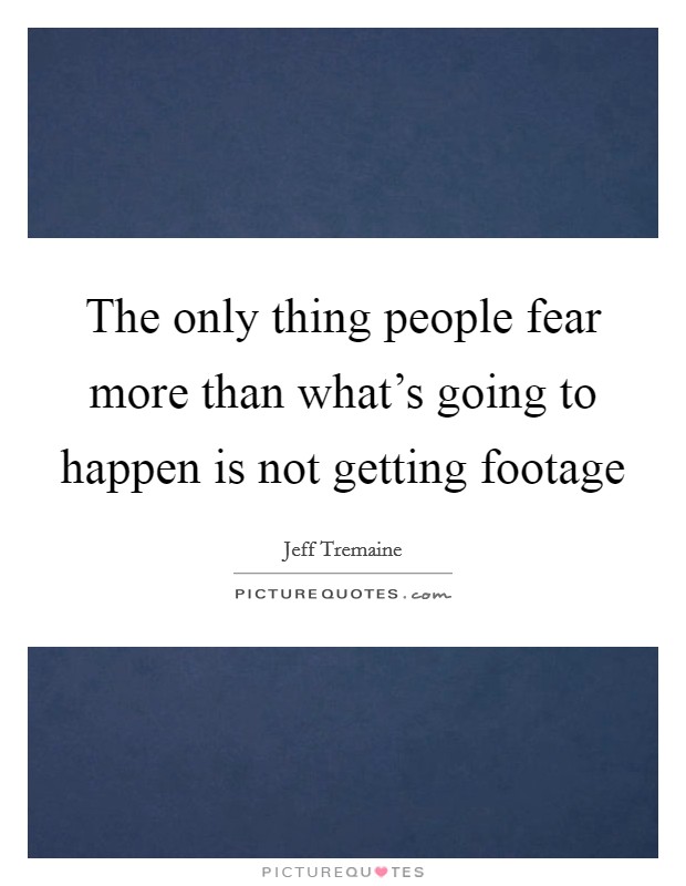 The only thing people fear more than what's going to happen is not getting footage Picture Quote #1