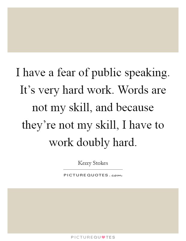 I have a fear of public speaking. It's very hard work. Words are not my skill, and because they're not my skill, I have to work doubly hard. Picture Quote #1