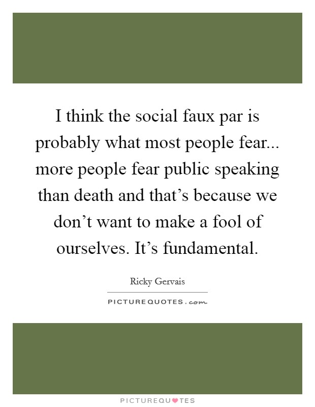 I think the social faux par is probably what most people fear... more people fear public speaking than death and that's because we don't want to make a fool of ourselves. It's fundamental. Picture Quote #1