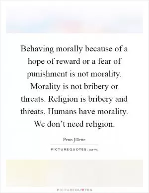 Behaving morally because of a hope of reward or a fear of punishment is not morality. Morality is not bribery or threats. Religion is bribery and threats. Humans have morality. We don’t need religion Picture Quote #1