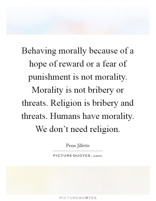 Behaving morally because of a hope of reward or a fear of punishment is not morality. Morality is not bribery or threats. Religion is bribery and threats. Humans have morality. We don't need religion. Picture Quote #1