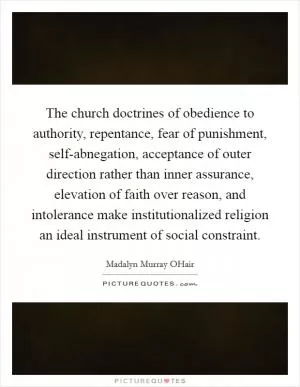 The church doctrines of obedience to authority, repentance, fear of punishment, self-abnegation, acceptance of outer direction rather than inner assurance, elevation of faith over reason, and intolerance make institutionalized religion an ideal instrument of social constraint Picture Quote #1