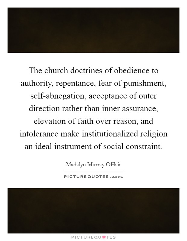 The church doctrines of obedience to authority, repentance, fear of punishment, self-abnegation, acceptance of outer direction rather than inner assurance, elevation of faith over reason, and intolerance make institutionalized religion an ideal instrument of social constraint. Picture Quote #1