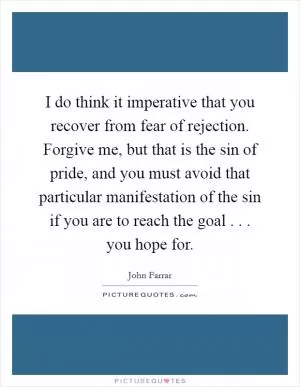 I do think it imperative that you recover from fear of rejection. Forgive me, but that is the sin of pride, and you must avoid that particular manifestation of the sin if you are to reach the goal . . . you hope for Picture Quote #1