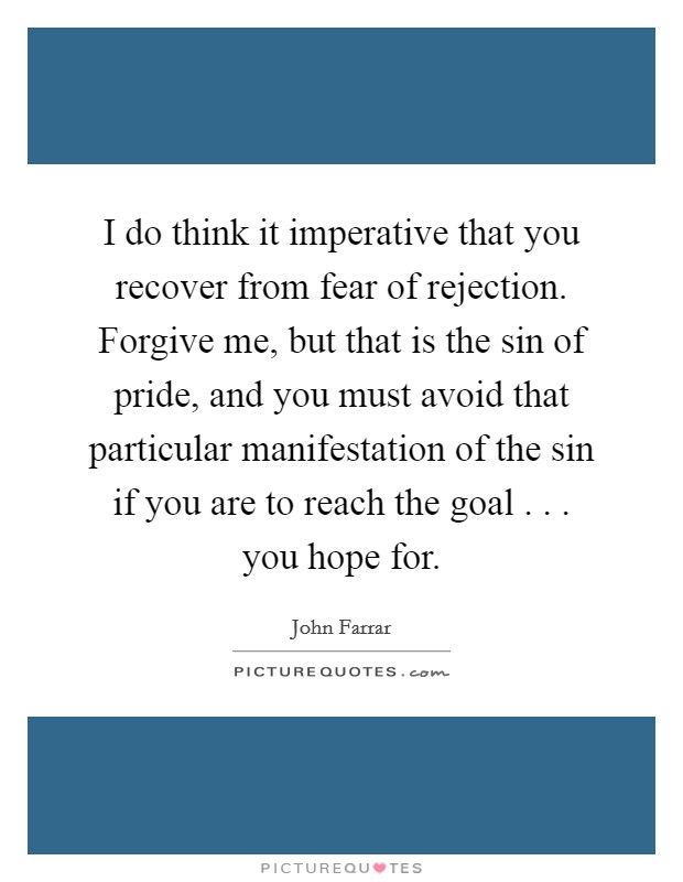 I do think it imperative that you recover from fear of rejection. Forgive me, but that is the sin of pride, and you must avoid that particular manifestation of the sin if you are to reach the goal . . . you hope for. Picture Quote #1