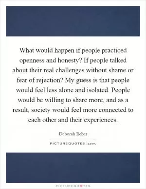 What would happen if people practiced openness and honesty? If people talked about their real challenges without shame or fear of rejection? My guess is that people would feel less alone and isolated. People would be willing to share more, and as a result, society would feel more connected to each other and their experiences Picture Quote #1