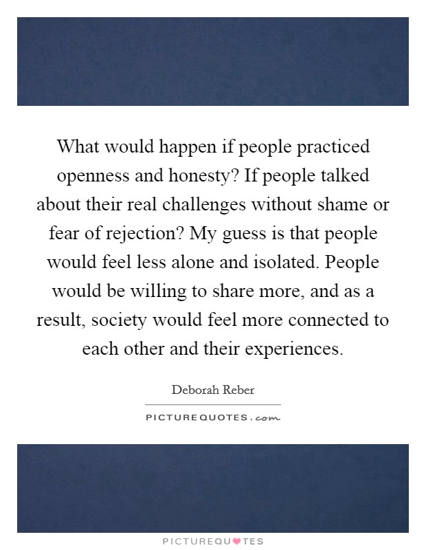 What would happen if people practiced openness and honesty? If people talked about their real challenges without shame or fear of rejection? My guess is that people would feel less alone and isolated. People would be willing to share more, and as a result, society would feel more connected to each other and their experiences. Picture Quote #1