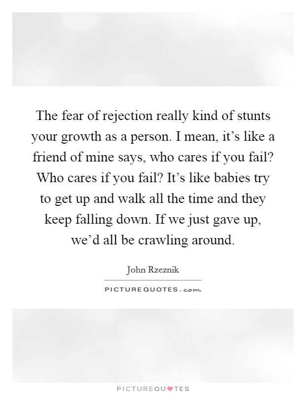 The fear of rejection really kind of stunts your growth as a person. I mean, it's like a friend of mine says, who cares if you fail? Who cares if you fail? It's like babies try to get up and walk all the time and they keep falling down. If we just gave up, we'd all be crawling around. Picture Quote #1
