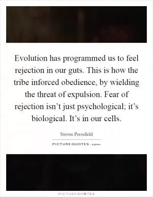 Evolution has programmed us to feel rejection in our guts. This is how the tribe inforced obedience, by wielding the threat of expulsion. Fear of rejection isn’t just psychological; it’s biological. It’s in our cells Picture Quote #1