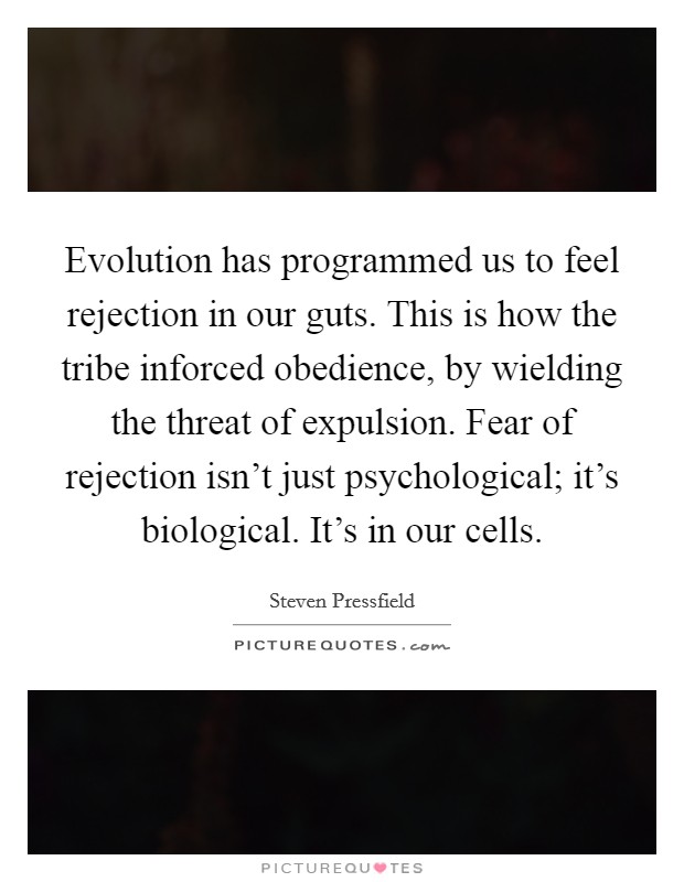 Evolution has programmed us to feel rejection in our guts. This is how the tribe inforced obedience, by wielding the threat of expulsion. Fear of rejection isn't just psychological; it's biological. It's in our cells. Picture Quote #1