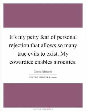It’s my petty fear of personal rejection that allows so many true evils to exist. My cowardice enables atrocities Picture Quote #1