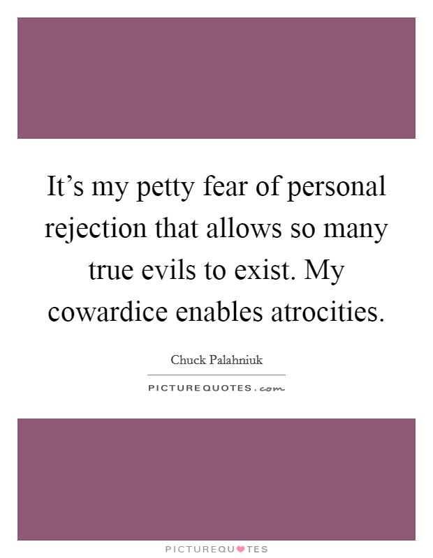 It's my petty fear of personal rejection that allows so many true evils to exist. My cowardice enables atrocities. Picture Quote #1