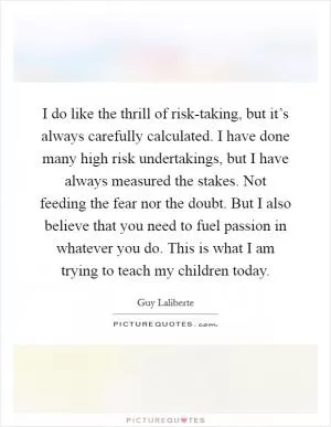 I do like the thrill of risk-taking, but it’s always carefully calculated. I have done many high risk undertakings, but I have always measured the stakes. Not feeding the fear nor the doubt. But I also believe that you need to fuel passion in whatever you do. This is what I am trying to teach my children today Picture Quote #1