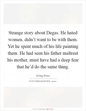 Strange story about Degas. He hated women, didn’t want to be with them. Yet he spent much of his life painting them. He had seen his father maltreat his mother, must have had a deep fear that he’d do the same thing Picture Quote #1