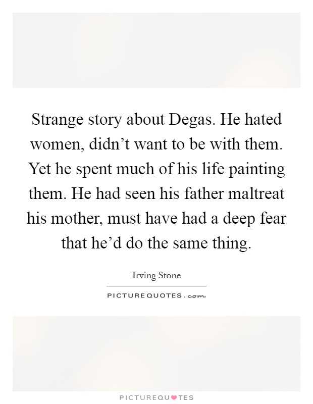 Strange story about Degas. He hated women, didn't want to be with them. Yet he spent much of his life painting them. He had seen his father maltreat his mother, must have had a deep fear that he'd do the same thing. Picture Quote #1