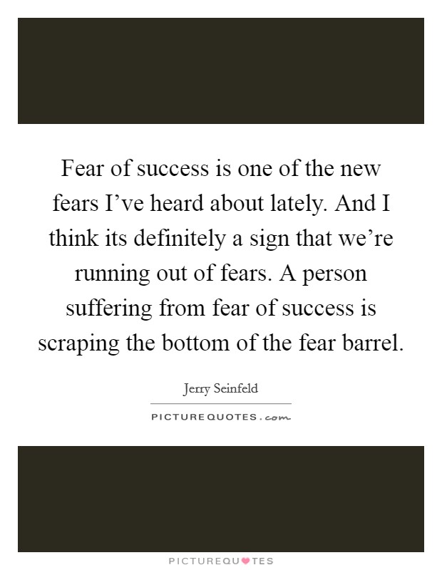 Fear of success is one of the new fears I've heard about lately. And I think its definitely a sign that we're running out of fears. A person suffering from fear of success is scraping the bottom of the fear barrel. Picture Quote #1