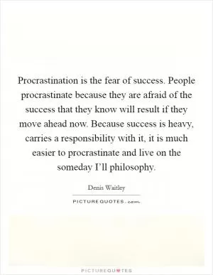 Procrastination is the fear of success. People procrastinate because they are afraid of the success that they know will result if they move ahead now. Because success is heavy, carries a responsibility with it, it is much easier to procrastinate and live on the someday I’ll philosophy Picture Quote #1