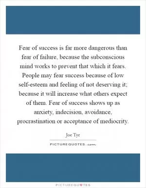 Fear of success is far more dangerous than fear of failure, because the subconscious mind works to prevent that which it fears. People may fear success because of low self-esteem and feeling of not deserving it; because it will increase what others expect of them. Fear of success shows up as anxiety, indecision, avoidance, procrastination or acceptance of mediocrity Picture Quote #1