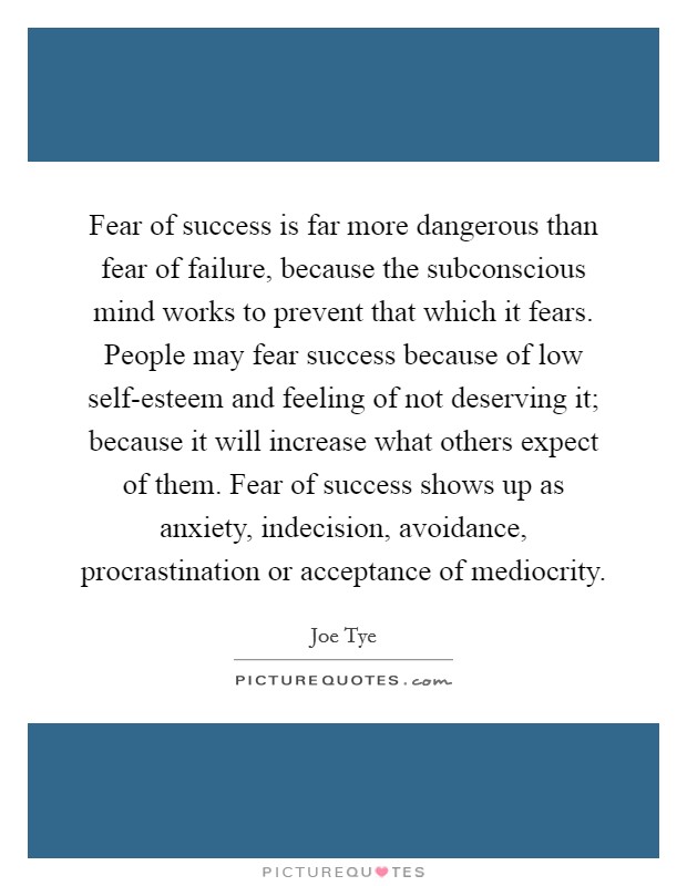 Fear of success is far more dangerous than fear of failure, because the subconscious mind works to prevent that which it fears. People may fear success because of low self-esteem and feeling of not deserving it; because it will increase what others expect of them. Fear of success shows up as anxiety, indecision, avoidance, procrastination or acceptance of mediocrity. Picture Quote #1