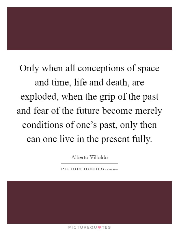 Only when all conceptions of space and time, life and death, are exploded, when the grip of the past and fear of the future become merely conditions of one's past, only then can one live in the present fully. Picture Quote #1