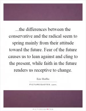 ...the differences between the conservative and the radical seem to spring mainly from their attitude toward the future. Fear of the future causes us to lean against and cling to the present, while faith in the future renders us receptive to change Picture Quote #1
