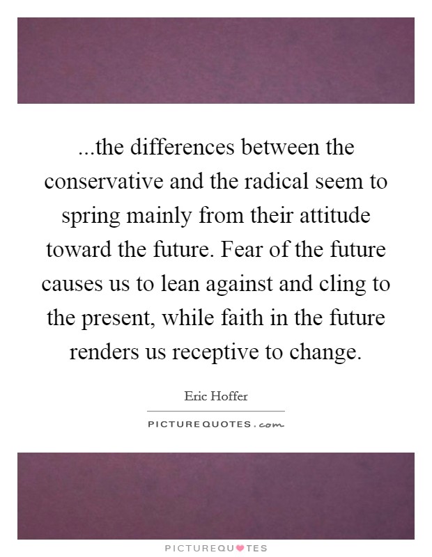 ...the differences between the conservative and the radical seem to spring mainly from their attitude toward the future. Fear of the future causes us to lean against and cling to the present, while faith in the future renders us receptive to change. Picture Quote #1