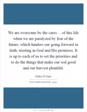 We are overcome by the cares ... of this life when we are paralyzed by fear of the future, which hinders our going forward in faith, trusting in God and His promises. It is up to each of us to set the priorities and to do the things that make our soil good and our harvest plentiful Picture Quote #1