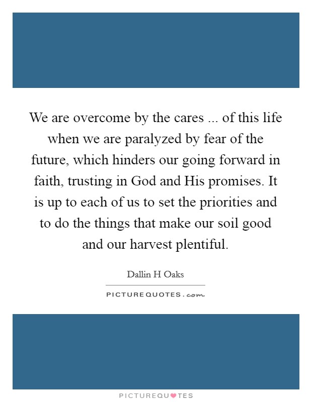 We are overcome by the cares ... of this life when we are paralyzed by fear of the future, which hinders our going forward in faith, trusting in God and His promises. It is up to each of us to set the priorities and to do the things that make our soil good and our harvest plentiful. Picture Quote #1