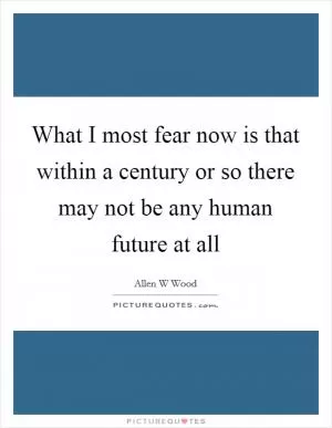 What I most fear now is that within a century or so there may not be any human future at all Picture Quote #1