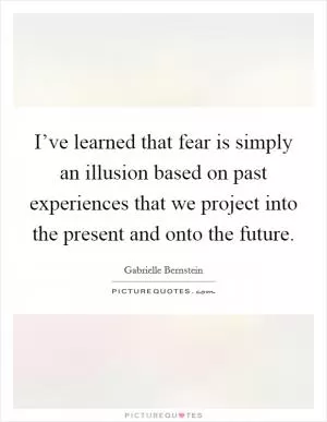 I’ve learned that fear is simply an illusion based on past experiences that we project into the present and onto the future Picture Quote #1