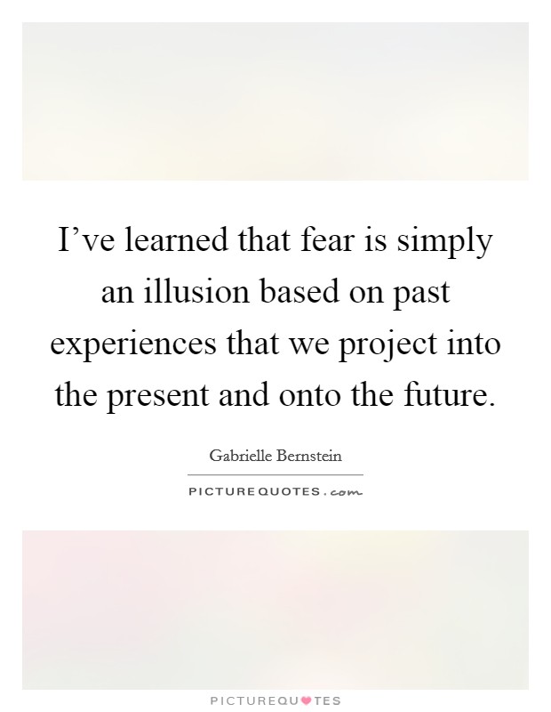 I've learned that fear is simply an illusion based on past experiences that we project into the present and onto the future. Picture Quote #1