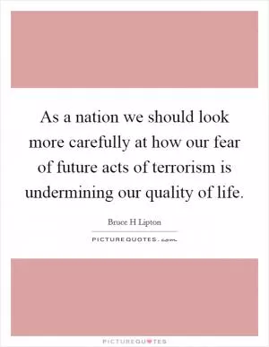As a nation we should look more carefully at how our fear of future acts of terrorism is undermining our quality of life Picture Quote #1