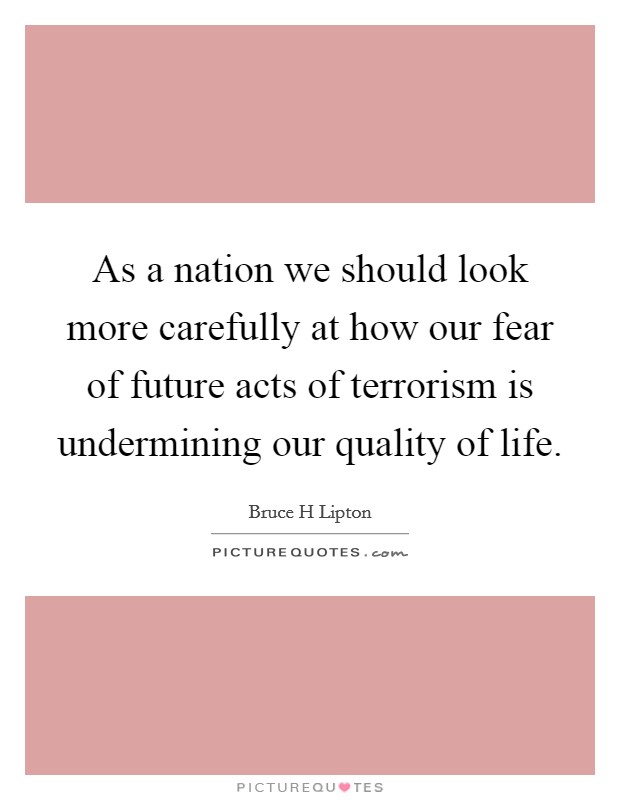 As a nation we should look more carefully at how our fear of future acts of terrorism is undermining our quality of life. Picture Quote #1