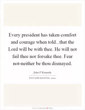 Every president has taken comfort and courage when told...that the Lord will be with thee. He will not fail thee nor forsake thee. Fear not-neither be thou dismayed Picture Quote #1